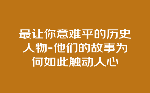 最让你意难平的历史人物-他们的故事为何如此触动人心