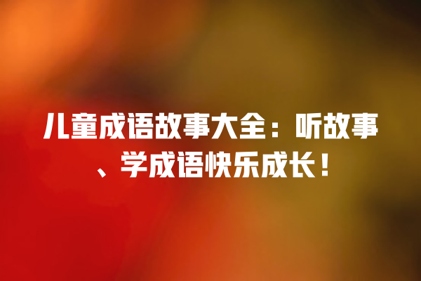 儿童成语故事大全：听故事、学成语快乐成长！