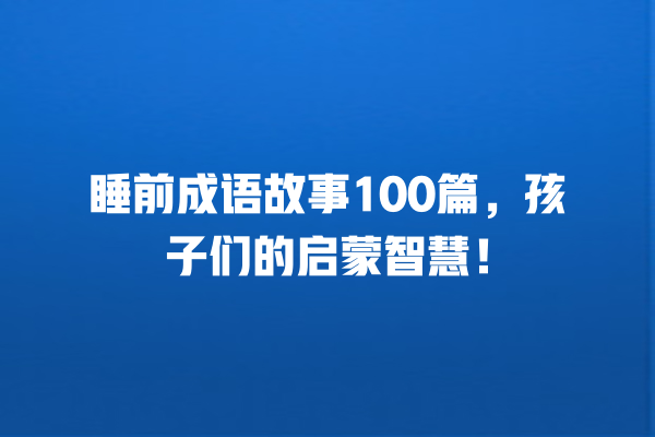 睡前成语故事100篇，孩子们的启蒙智慧！