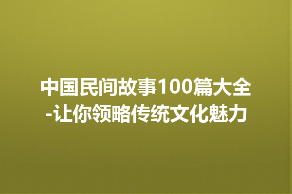 中国民间故事100篇大全-让你领略传统文化魅力