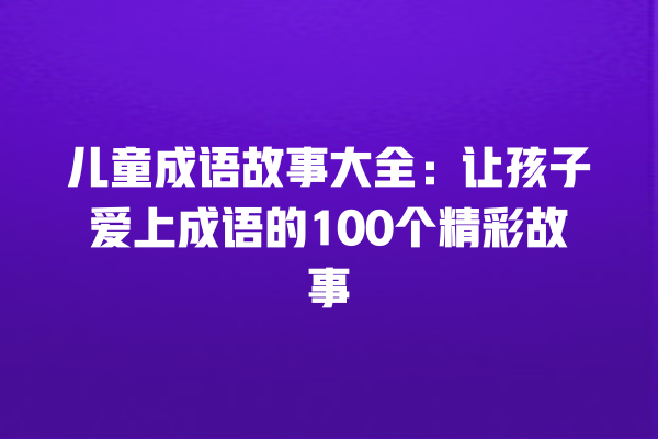 儿童成语故事大全：让孩子爱上成语的100个精彩故事