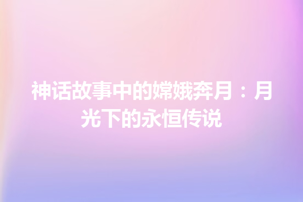 神话故事中的嫦娥奔月：月光下的永恒传说