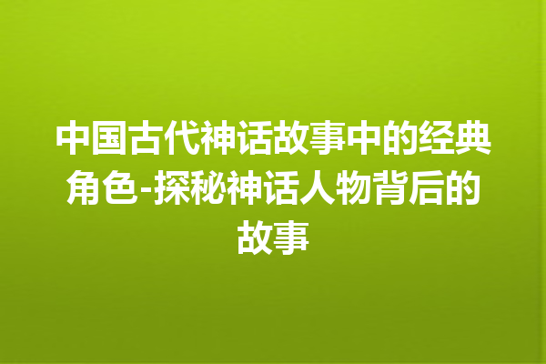 中国古代神话故事中的经典角色-探秘神话人物背后的故事