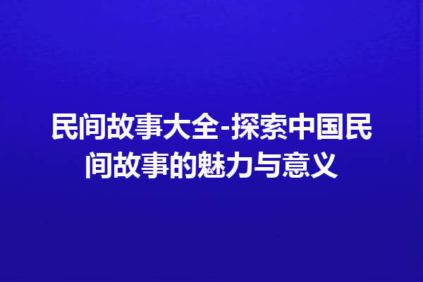 民间故事大全-探索中国民间故事的魅力与意义