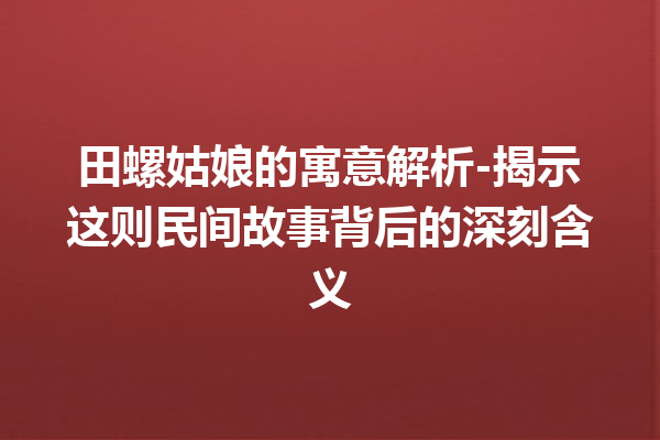 田螺姑娘的寓意解析-揭示这则民间故事背后的深刻含义