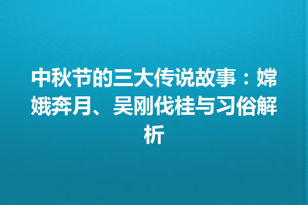 中秋节的三大传说故事：嫦娥奔月、吴刚伐桂与习俗解析