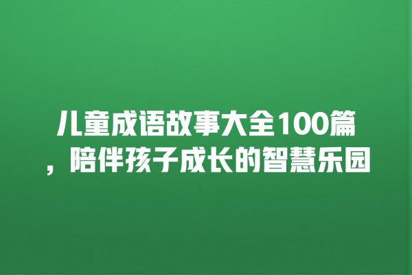 儿童成语故事大全100篇，陪伴孩子成长的智慧乐园