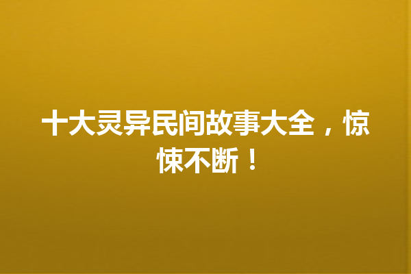 十大灵异民间故事大全，惊悚不断！