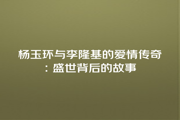 杨玉环与李隆基的爱情传奇：盛世背后的故事