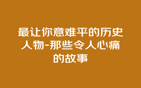 最让你意难平的历史人物-那些令人心痛的故事