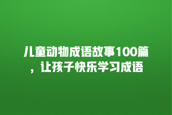 儿童动物成语故事100篇，让孩子快乐学习成语