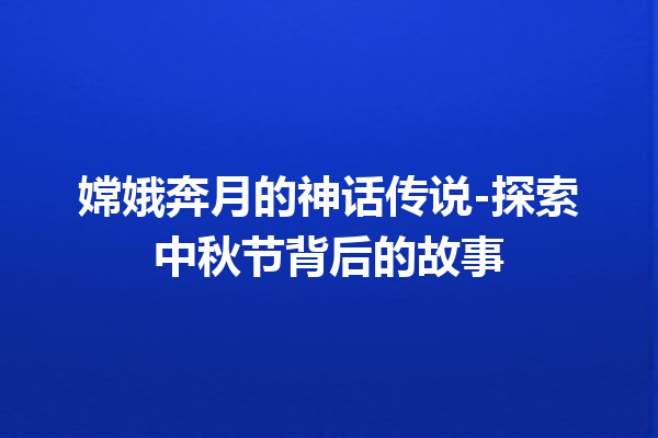 嫦娥奔月的神话传说-探索中秋节背后的故事