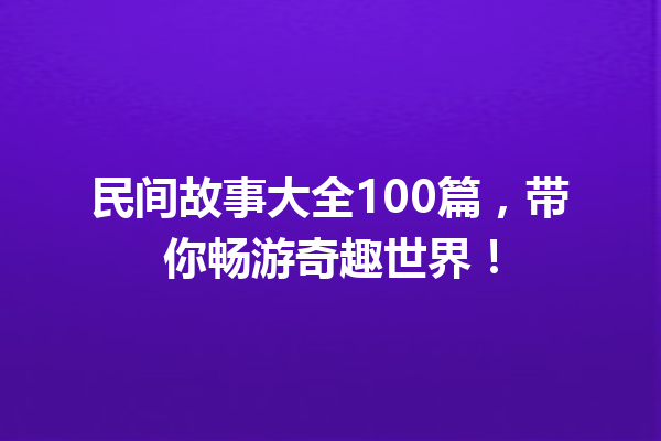 民间故事大全100篇，带你畅游奇趣世界！