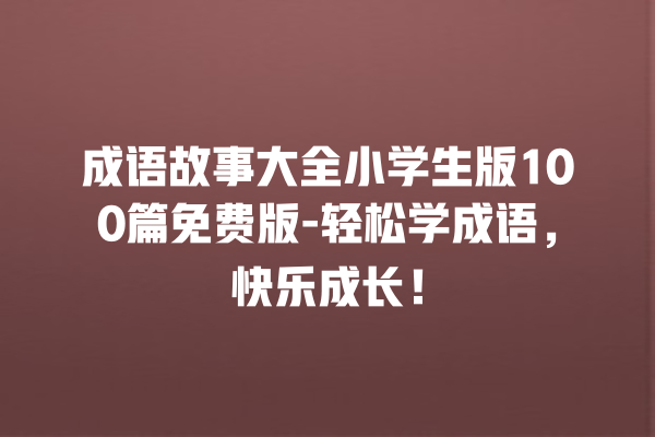 成语故事大全小学生版100篇免费版-轻松学成语，快乐成长！