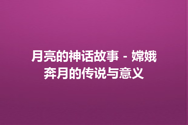 月亮的神话故事 – 嫦娥奔月的传说与意义