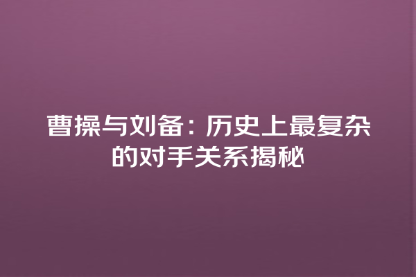 曹操与刘备：历史上最复杂的对手关系揭秘