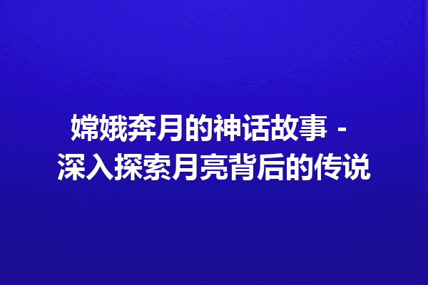 嫦娥奔月的神话故事 – 深入探索月亮背后的传说