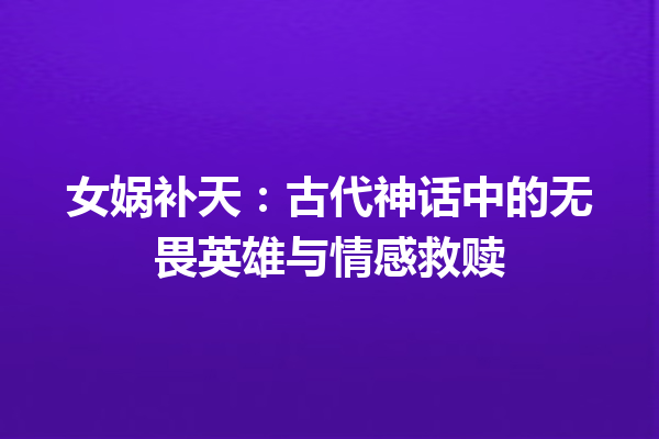 女娲补天：古代神话中的无畏英雄与情感救赎