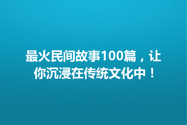 最火民间故事100篇，让你沉浸在传统文化中！