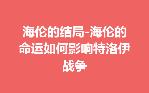 海伦的结局-海伦的命运如何影响特洛伊战争