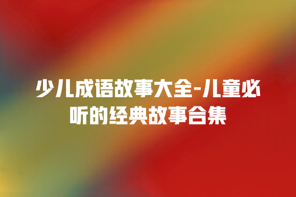 少儿成语故事大全-儿童必听的经典故事合集