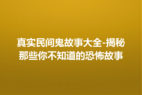 真实民间鬼故事大全-揭秘那些你不知道的恐怖故事