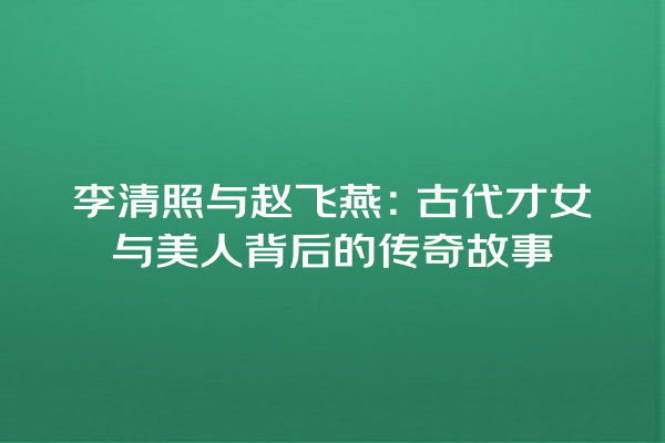 李清照与赵飞燕：古代才女与美人背后的传奇故事