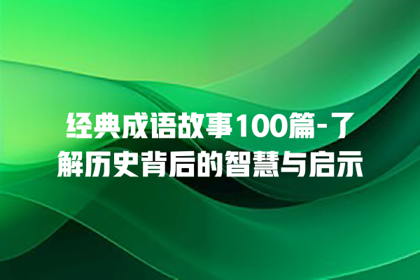 经典成语故事100篇-了解历史背后的智慧与启示