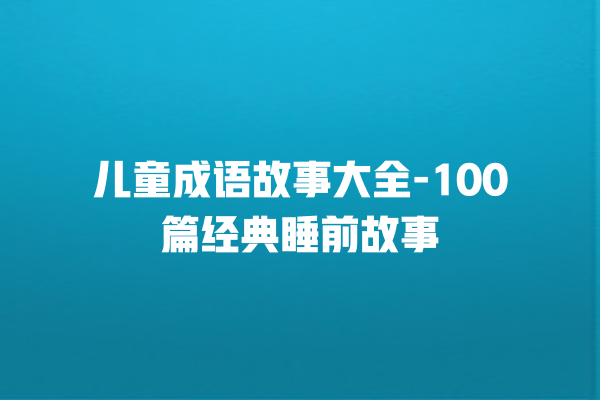 儿童成语故事大全-100篇经典睡前故事