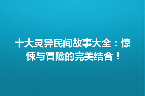 十大灵异民间故事大全：惊悚与冒险的完美结合！