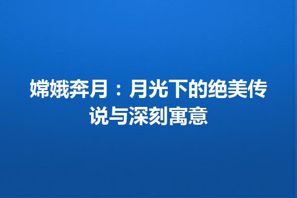 嫦娥奔月：月光下的绝美传说与深刻寓意