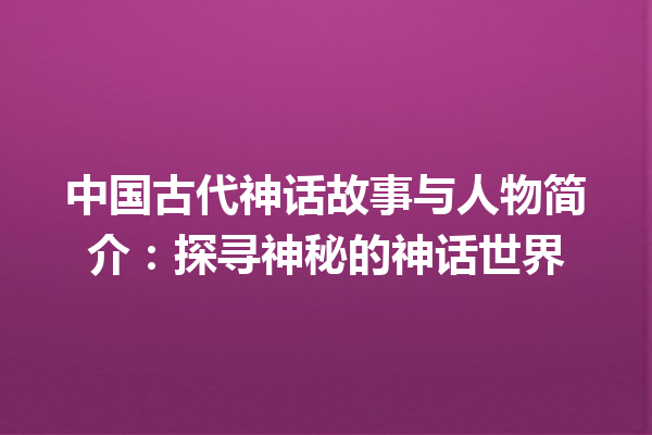 中国古代神话故事与人物简介：探寻神秘的神话世界