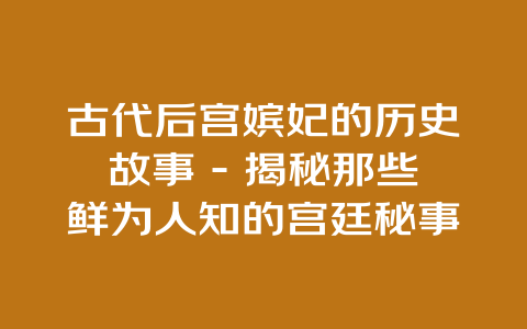 古代后宫嫔妃的历史故事 – 揭秘那些鲜为人知的宫廷秘事