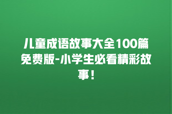 儿童成语故事大全100篇免费版-小学生必看精彩故事！