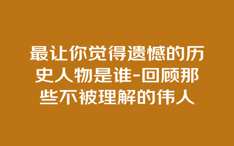 最让你觉得遗憾的历史人物是谁-回顾那些不被理解的伟人