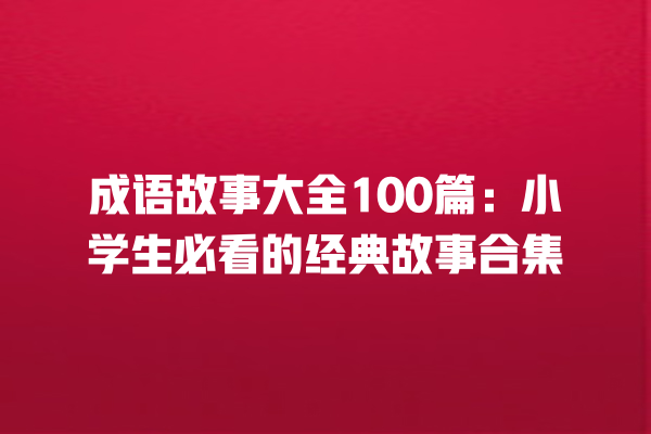 成语故事大全100篇：小学生必看的经典故事合集