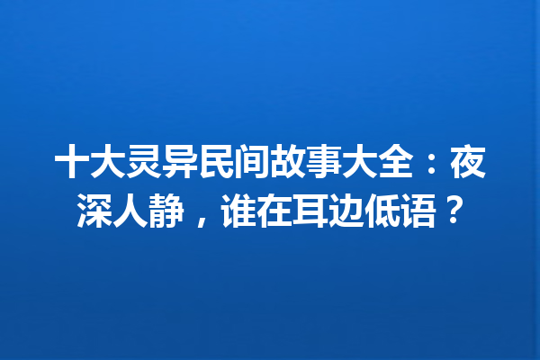 十大灵异民间故事大全：夜深人静，谁在耳边低语？