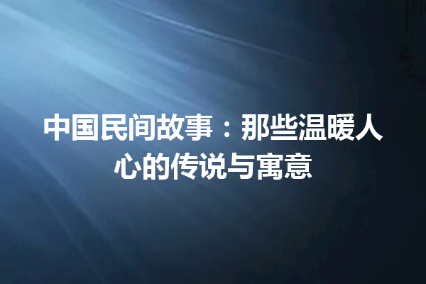 中国民间故事：那些温暖人心的传说与寓意