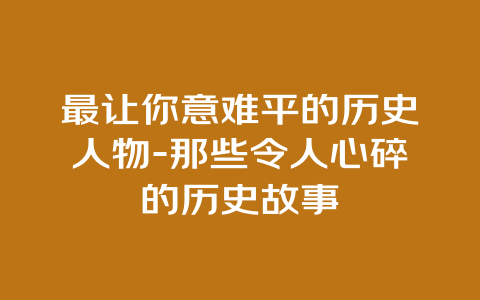 最让你意难平的历史人物-那些令人心碎的历史故事