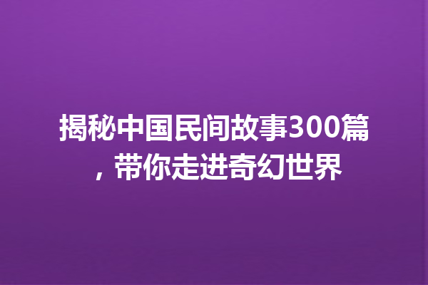 揭秘中国民间故事300篇，带你走进奇幻世界