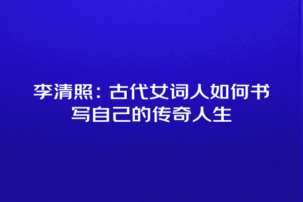 李清照：古代女词人如何书写自己的传奇人生