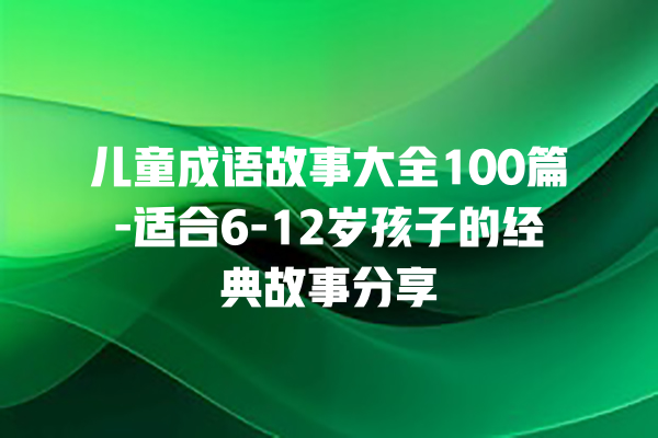 儿童成语故事大全100篇-适合6-12岁孩子的经典故事分享