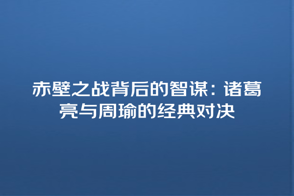 赤壁之战背后的智谋：诸葛亮与周瑜的经典对决