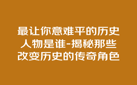 最让你意难平的历史人物是谁-揭秘那些改变历史的传奇角色