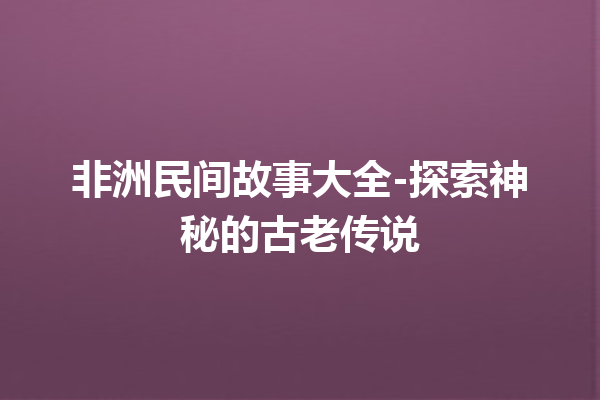 非洲民间故事大全-探索神秘的古老传说