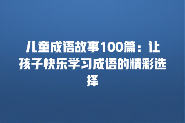 儿童成语故事100篇：让孩子快乐学习成语的精彩选择