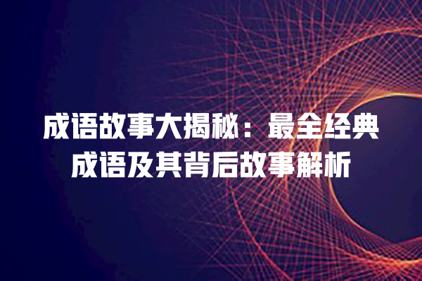 成语故事大揭秘：最全经典成语及其背后故事解析