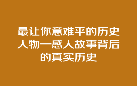 最让你意难平的历史人物—感人故事背后的真实历史