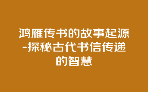 鸿雁传书的故事起源-探秘古代书信传递的智慧