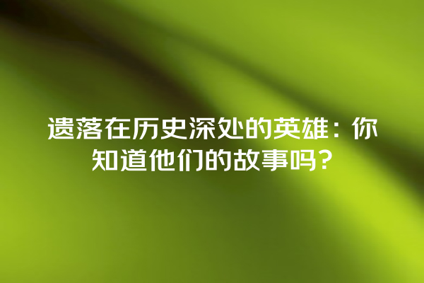 遗落在历史深处的英雄：你知道他们的故事吗？